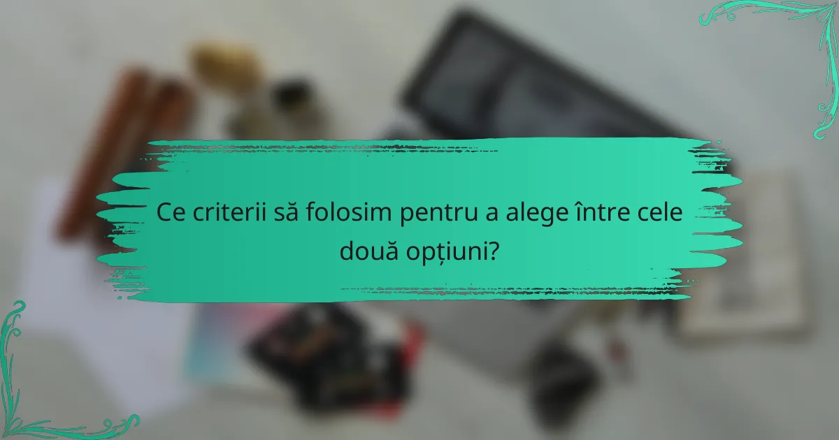Ce criterii să folosim pentru a alege între cele două opțiuni?