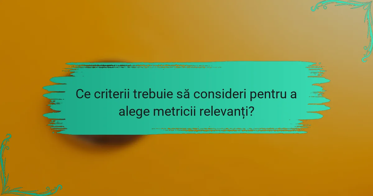 Ce criterii trebuie să consideri pentru a alege metricii relevanți?