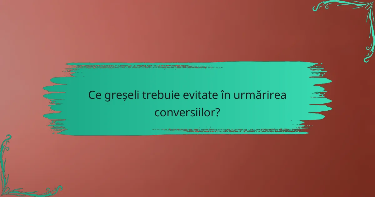 Ce greșeli trebuie evitate în urmărirea conversiilor?